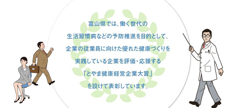 富山県では、働く世代の生活習慣病などの予防推進を目的として、企業の従業員に向けた優れた健康づくりを実践している企業を評価・応援する「とやま健康経営®企業大賞」を設けて表彰しています。